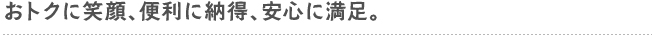 おトクに笑顔、便利に納得、安心に満足。