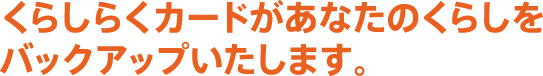 くらしらくカードがあなたのくらしをバックアップいたします。