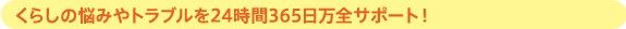 くらしの悩みやトラブルを24時間365日万全サポート！