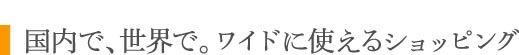 国内で、世界で。ワイドに使えるショッピング