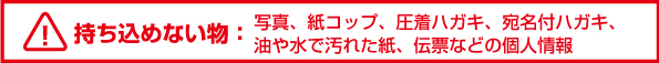 BOXに持ち込めない物 - ダンボール・写真紙コップ・圧着はがき・宛名付ハガキ・油や水で汚れた紙・伝票などの個人情報
