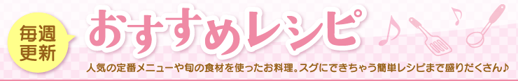 毎週更新 - おすすめレシピ - 人気の定番メニューや旬の食材を使ったお料理。スグにできちゃう簡単レシピまで盛りだくさん♪