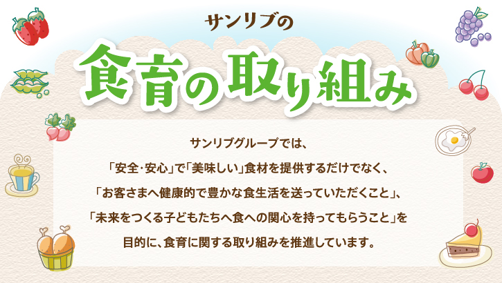 サンリブ・マルショクの食育の取り組み - サンリブ・マルショクグループでは、「安全・安心」で「美味しい」食材を提供するだけでなく、「お客さまへ健康的で豊かな食生活を送っていただくこと」、「未来をつくる子どもたちへ食への関心を持ってもらうこと」を目的に、食育に関する取り組みを推進しています。